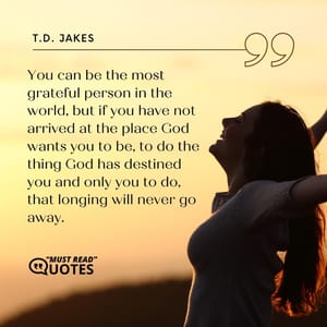 You can be the most grateful person in the world, but if you have not arrived at the place God wants you to be, to do the thing God has destined you and only you to do, that longing will never go away.