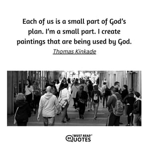 Each of us is a small part of God’s plan. I’m a small part. I create paintings that are being used by God.
