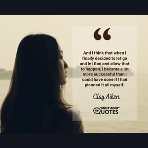 And I think that when I finally decided to let go and let God and allow that to happen, I became a lot more successful than I could have done if I had planned it all myself.