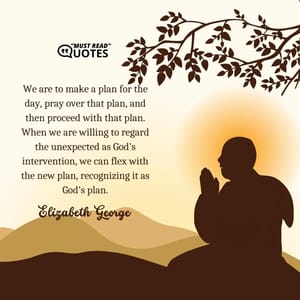 We are to make a plan for the day, pray over that plan, and then proceed with that plan. When we are willing to regard the unexpected as God's intervention, we can flex with the new plan, recognizing it as God's plan.