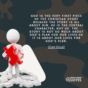 God is the very first piece of the Christian Story because the Story is all about Him. He is the central character, not us. The Story is not so much about God's plan for our lives as it is about our lives for God's plan.