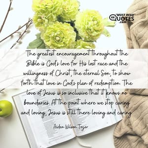 The greatest encouragement throughout the Bible is God's love for His lost race and the willingness of Christ, the eternal Son, to show forth that love in God's plan of redemption. The love of Jesus is so inclusive that it knows no boundaries. At the point where we stop caring and loving, Jesus is still there loving and caring.