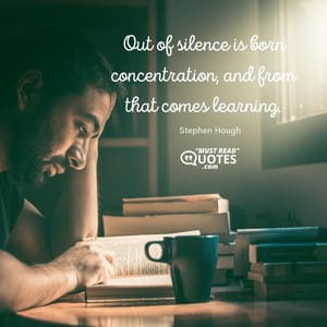 Out of silence is born concentration, and from that comes learning.