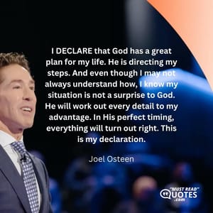 I DECLARE that God has a great plan for my life. He is directing my steps. And even though I may not always understand how, I know my situation is not a surprise to God. He will work out every detail to my advantage. In His perfect timing, everything will turn out right. This is my declaration.