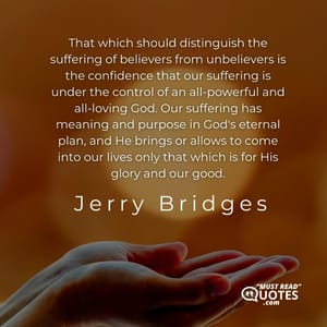 That which should distinguish the suffering of believers from unbelievers is the confidence that our suffering is under the control of an all-powerful and all-loving God. Our suffering has meaning and purpose in God's eternal plan, and He brings or allows to come into our lives only that which is for His glory and our good.