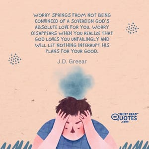 Worry springs from not being convinced of a sovereign God's absolute love for you. Worry disappears when you realize that God loves you unfailingly and will let nothing interrupt His plans for your good.