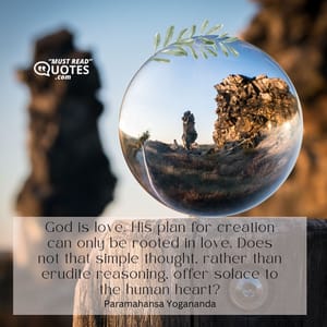 God is love. His plan for creation can only be rooted in love. Does not that simple thought, rather than erudite reasoning, offer solace to the human heart?