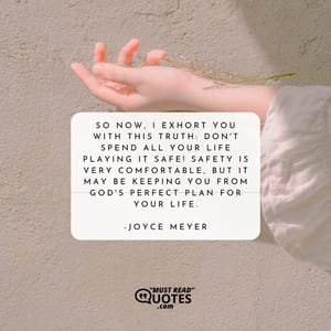 So now, I exhort you with this truth: Don't spend all your life playing it safe! Safety is very comfortable, but it may be keeping you from God's perfect plan for your life.