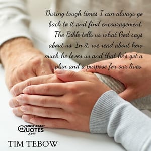During tough times I can always go back to it and find encouragement. The Bible tells us what God says about us. In it, we read about how much he loves us and that he's got a plan and a purpose for our lives.