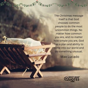 The Christmas message itself is that God chooses common people to do the most uncommon things. No matter how common you are, and no matter how simple you are, God has a plan and ability to come into our world and do something unusual.