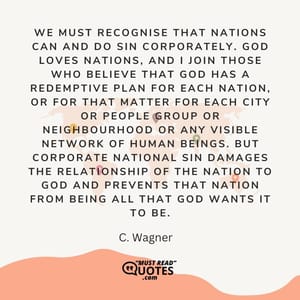We must recognise that nations can and do sin corporately. God loves nations, and I join those who believe that God has a redemptive plan for each nation, or for that matter for each city or people group or neighbourhood or any visible network of human beings. But corporate national sin damages the relationship of the nation to God and prevents that nation from being all that God wants it to be.