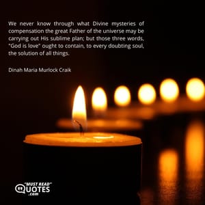We never know through what Divine mysteries of compensation the great Father of the universe may be carrying out His sublime plan; but those three words, "God is love" ought to contain, to every doubting soul, the solution of all things.