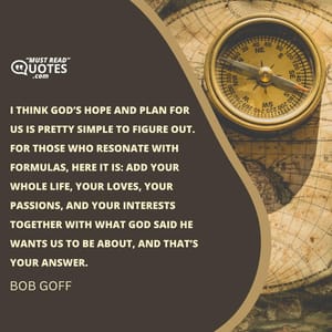 I think God’s hope and plan for us is pretty simple to figure out. For those who resonate with formulas, here it is: add your whole life, your loves, your passions, and your interests together with what God said He wants us to be about, and that’s your answer.