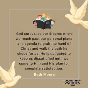 God surpasses our dreams when we reach past our personal plans and agenda to grab the hand of Christ and walk the path he chose for us. He is obligated to keep us dissatisfied until we come to Him and His plan for complete satisfaction.