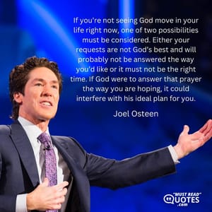 If you’re not seeing God move in your life right now, one of two possibilities must be considered. Either your requests are not God’s best and will probably not be answered the way you’d like or it must not be the right time. If God were to answer that prayer the way you are hoping, it could interfere with his ideal plan for you.