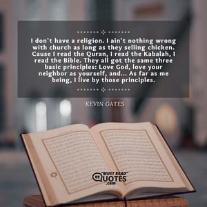 I don't have a religion. I ain't nothing wrong with church as long as they selling chicken. Cause I read the Quran, I read the Kabalah, I read the Bible. They all got the same three basic principles: Love God, love your neighbor as yourself, and... As far as me being, I live by those principles.