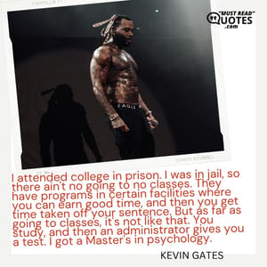 I attended college in prison. I was in jail, so there ain't no going to no classes. They have programs in certain facilities where you can earn good time, and then you get time taken off your sentence. But as far as going to classes, it's not like that. You study, and then an administrator gives you a test. I got a Master's in psychology.