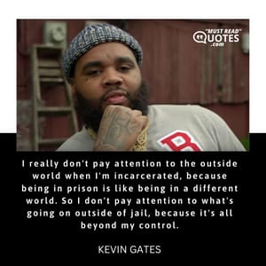 I really don't pay attention to the outside world when I'm incarcerated, because being in prison is like being in a different world. So I don't pay attention to what's going on outside of jail, because it's all beyond my control.