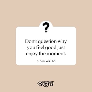 Don't question why you feel good just enjoy the moment.