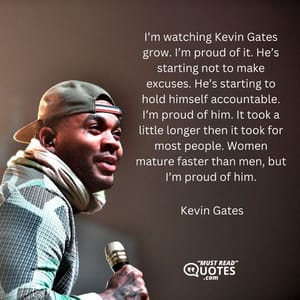 I’m watching Kevin Gates grow. I’m proud of it. He’s starting not to make excuses. He’s starting to hold himself accountable. I’m proud of him. It took a little longer then it took for most people. Women mature faster than men, but I’m proud of him.