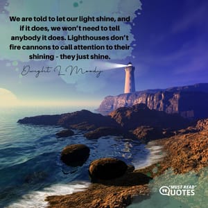 We are told to let our light shine, and if it does, we won’t need to tell anybody it does. Lighthouses don’t fire cannons to call attention to their shining – they just shine.