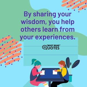 By sharing your wisdom, you help others learn from your experiences.