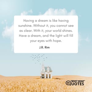 Having a dream is like having sunshine. Without it, you cannot see as clear. With it, your world shines. Have a dream, and the light will fill your eyes with hope.