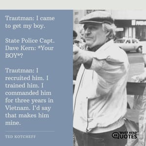 Trautman: I came to get my boy. State Police Capt. Dave Kern: *Your BOY*? Trautman: I recruited him. I trained him. I commanded him for three years in Vietnam. I'd say that makes him mine.