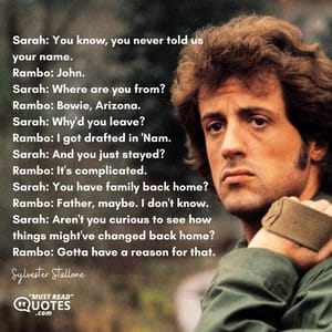 Sarah: You know, you never told us your name. Rambo: John. Sarah: Where are you from? Rambo: Bowie, Arizona. Sarah: Why'd you leave? Rambo: I got drafted in 'Nam. Sarah: And you just stayed? Rambo: It's complicated. Sarah: You have family back home? Rambo: Father, maybe. I don't know. Sarah: Aren't you curious to see how things might've changed back home? Rambo: Gotta have a reason for that.