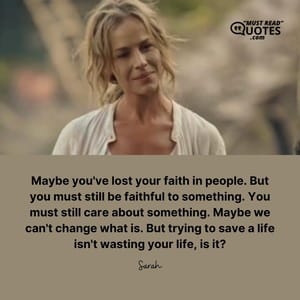 Maybe you've lost your faith in people. But you must still be faithful to something. You must still care about something. Maybe we can't change what is. But trying to save a life isn't wasting your life, is it?