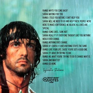 Rambo: Why'd you come back? Sarah: Waiting for you. Rambo: I told you before, I can't help you. Sarah: Well, we need to go and help these people. We're here to make a difference. We believe all lives are special. Rambo: Some lives... some not. Sarah: Really? If everyone thought like you, nothing would ever change. Rambo: Nothing does change. Sarah: Of course it does! Nothing stays the same! Rambo: Live your life, 'cause you've got a good one. Sarah: It's what I'm trying to do! Rambo: No, what you're trying to do is change what is. Sarah: And what is? Rambo: Go home.