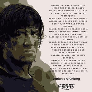Gabrielle: Uncle John, I've heard the stories. I know you've been through a lot. But my world is a lot different from yours. Rambo: No, it's not. It's worse. Gabrielle: No, it's not. People don't just act bad for no reason. Rambo: There's no reason for a man to throw his family away. He's lucky he has one. Gabrielle: Why are you getting so mad? Rambo: Because you don't know how bad it is. I know how black a man's heart can be. There's nothing good out there, Gabrielle. Gabrielle: Well, maybe he's changed. Rambo: Men like that don't change. It only gets worse. Gabrielle: You changed. Rambo: I haven't changed. I'm just trying to keep a lid on it, every day.