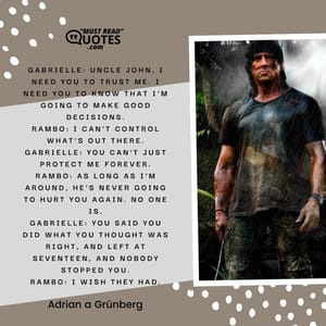 Gabrielle: Uncle John, I need you to trust me. I need you to know that I'm going to make good decisions. Rambo: I can't control what's out there. Gabrielle: You can't just protect me forever. Rambo: As long as I'm around, he's never going to hurt you again. No one is. Gabrielle: You said you did what you thought was right, and left at seventeen, and nobody stopped you. Rambo: I wish they had.