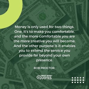 Money is only used for two things. One, it's to make you comfortable, and the more comfortable you are the more creative you will become. And the other purpose is it enables you to extend the service you provide far beyond your own presence.