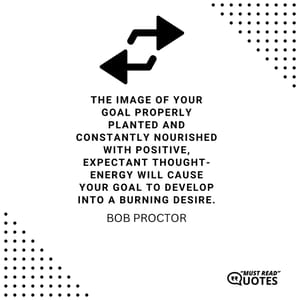 The image of your goal properly planted and constantly nourished with positive, expectant thought-energy will cause your goal to develop into a burning desire.