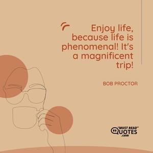 Enjoy life, because life is phenomenal! It's a magnificent trip!