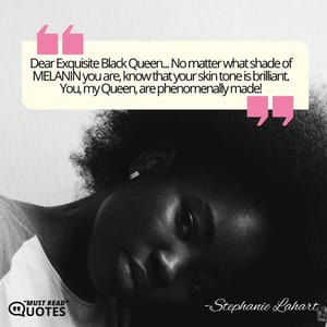 Dear Exquisite Black Queen... No matter what shade of MELANIN you are, know that your skin tone is brilliant. You, my Queen, are phenomenally made!