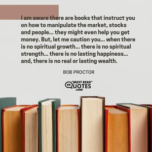 I am aware there are books that instruct you on how to manipulate the market, stocks and people... they might even help you get money. But, let me caution you... when there is no spiritual growth... there is no spiritual strength... there is no lasting happiness... and, there is no real or lasting wealth.