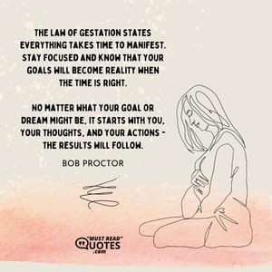 The Law of Gestation states everything takes time to manifest. Stay focused and know that your goals will become reality when the time is right. No matter what your goal or dream might be, it starts with YOU, your thoughts, and your actions - the results will follow.