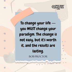 To change your life ― you MUST change your paradigm. The change is not easy, but it's worth it, and the results are lasting.