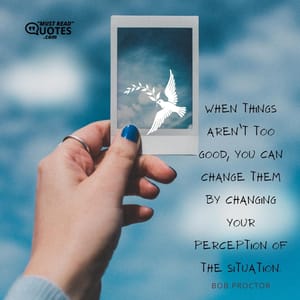 When things aren’t too good, you can change them by changing your perception of the situation.