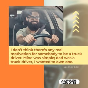 I don’t think there’s any real motivation for somebody to be a truck driver. Mine was simple; dad was a truck driver, I wanted to own one.