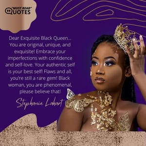 Dear Exquisite Black Queen… You are original, unique, and exquisite! Embrace your imperfections with confidence and self-love. Your authentic self is your best self! Flaws and all, you’re still a rare gem! Black woman, you are phenomenal, please believe that!