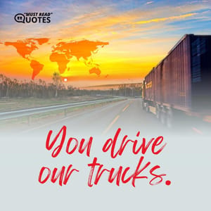 You drive our trucks.