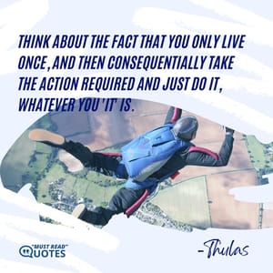 Think about the fact that you only live once, and then consequentially take the action required and just do it, whatever you 'it' is.