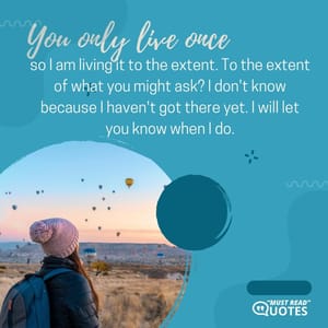 You only live once so I am living it to the extent. To the extent of what you might ask? I don't know because I haven't got there yet. I will let you know when I do.