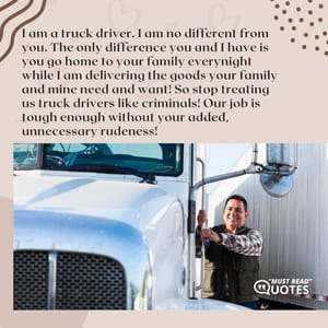 I am a truck driver. I am no different from you. The only difference you and I have is you go home to your family everynight while I am delivering the goods your family and mine need and want! So stop treating us truck drivers like criminals! Our job is tough enough without your added, unnecessary rudeness!
