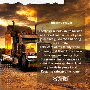 Trucker's Prayer Lord please help me to be safe as I travel each mile. Let your presence guide me and bring me a smile. Take care of my family while I am away. Let them know I miss them each and every day. Steer me clear of danger as I cross the country alone. I put my hands in yours Lord. Keep me safe, get me home.