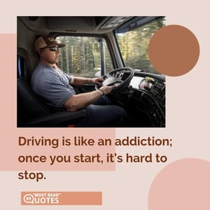 Driving is like an addiction; once you start, it’s hard to stop.