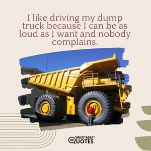 I like driving my dump truck because I can be as loud as I want and nobody complains.